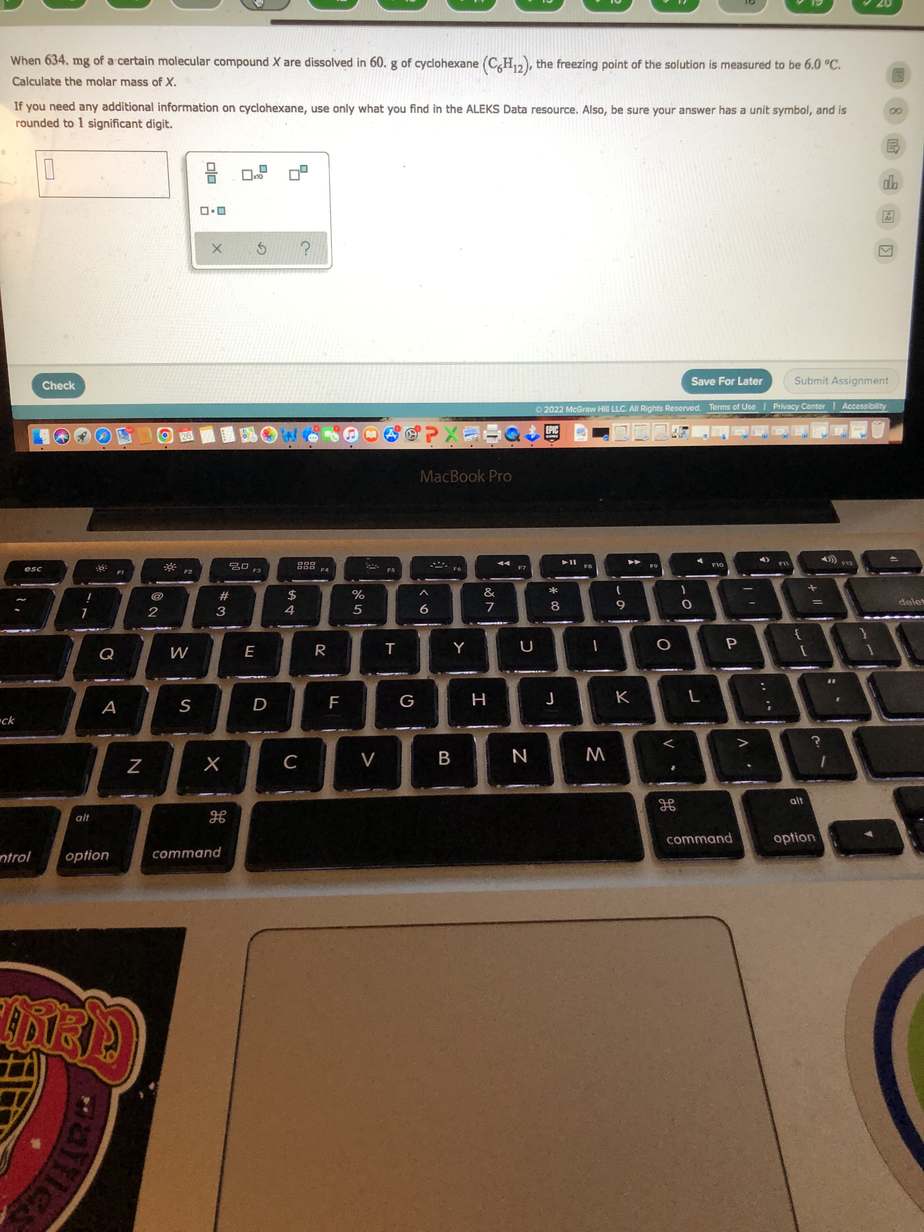 8.
く0
When 634, mg of a certain molecular compound X are dissolved in 60. g of cyclohexane (C,H,2), the freezing point of the solution is measured to be 6.0 °C.
Calculate the molar mass of X.
If you need any additional information on cyclohexane, use only what you find in the ALEKS Data resource. Also, be sure your answer has a unit symbol, and is
rounded to 1 significant digit.
Check
Save For Later
Submit Assignment
O 2022 McGraw Hill LLC. All Rights Reserved. Terms of Use Privacy Center Accessibility
O26
國園
中EXd
MacBook Pro
888
F4
esc
F7
F8
F10
F12
F1
F2
F3
F5
&
#
3
$
一
%
delet
2
8
7.
6.
5.
K
A
=ck
B.
W
C.
alt
command
option
ntrol
option
command
