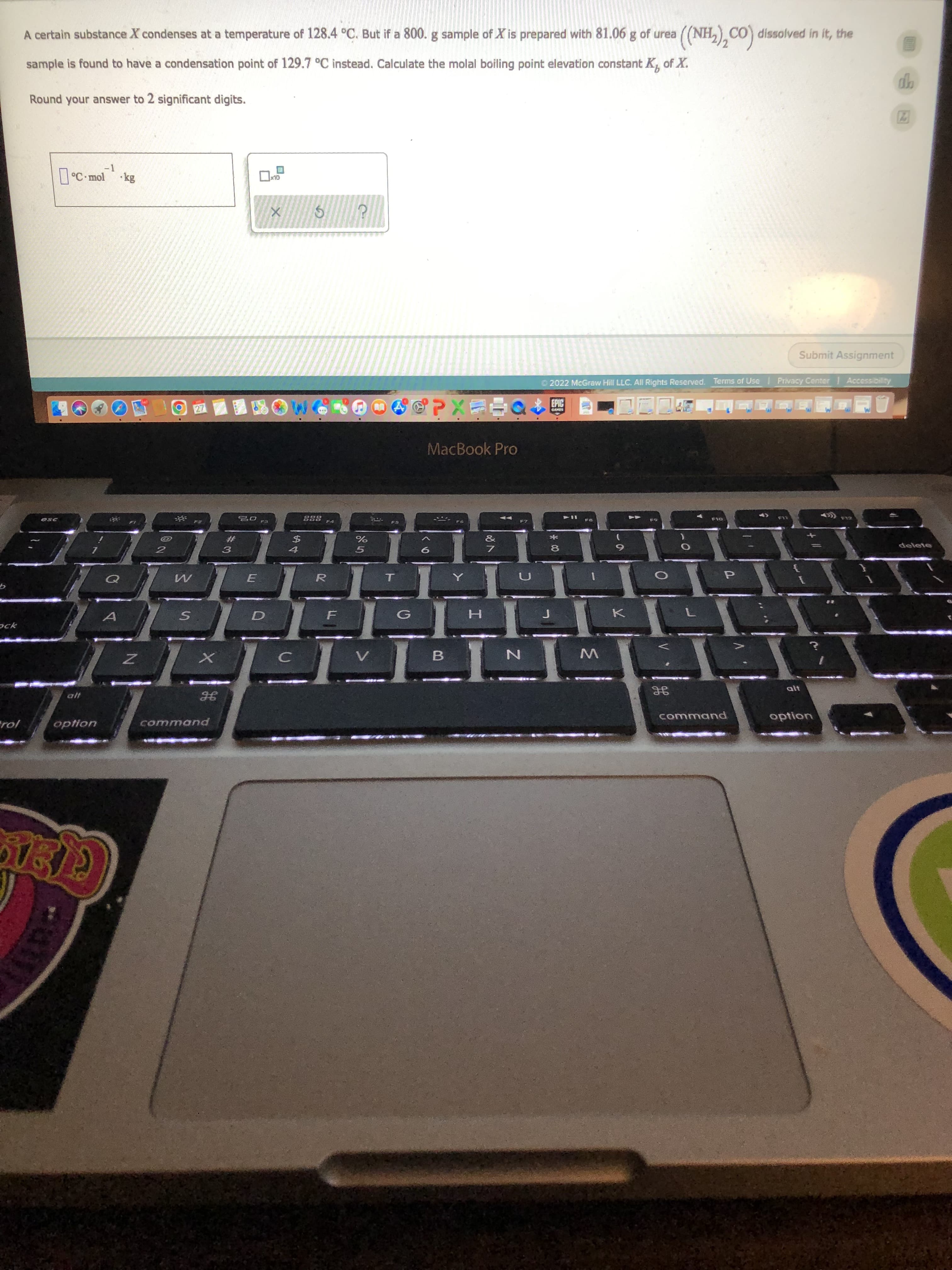 A certain substance X condenses at a temperature of 128.4 °C. But if a 800. g sample of X is prepared with 81.06 g of urea
((NH,), CO) dissolved in it, the
sample is found to have a condensation point of 129.7 °C instead. Calculate the molal boiling point elevation constant K, of X.
Round your answer to 2 significant digits.
-1
| °C mol
Submit Assignment
O 2022 McGraw Hill LLC. All Rights Reserved. Terms of Use
Privacy Center
EPIC
MacBook Pro
esc
ZAA
&
#3
delete
8.
R.
ock
W
alt
command
command
option

