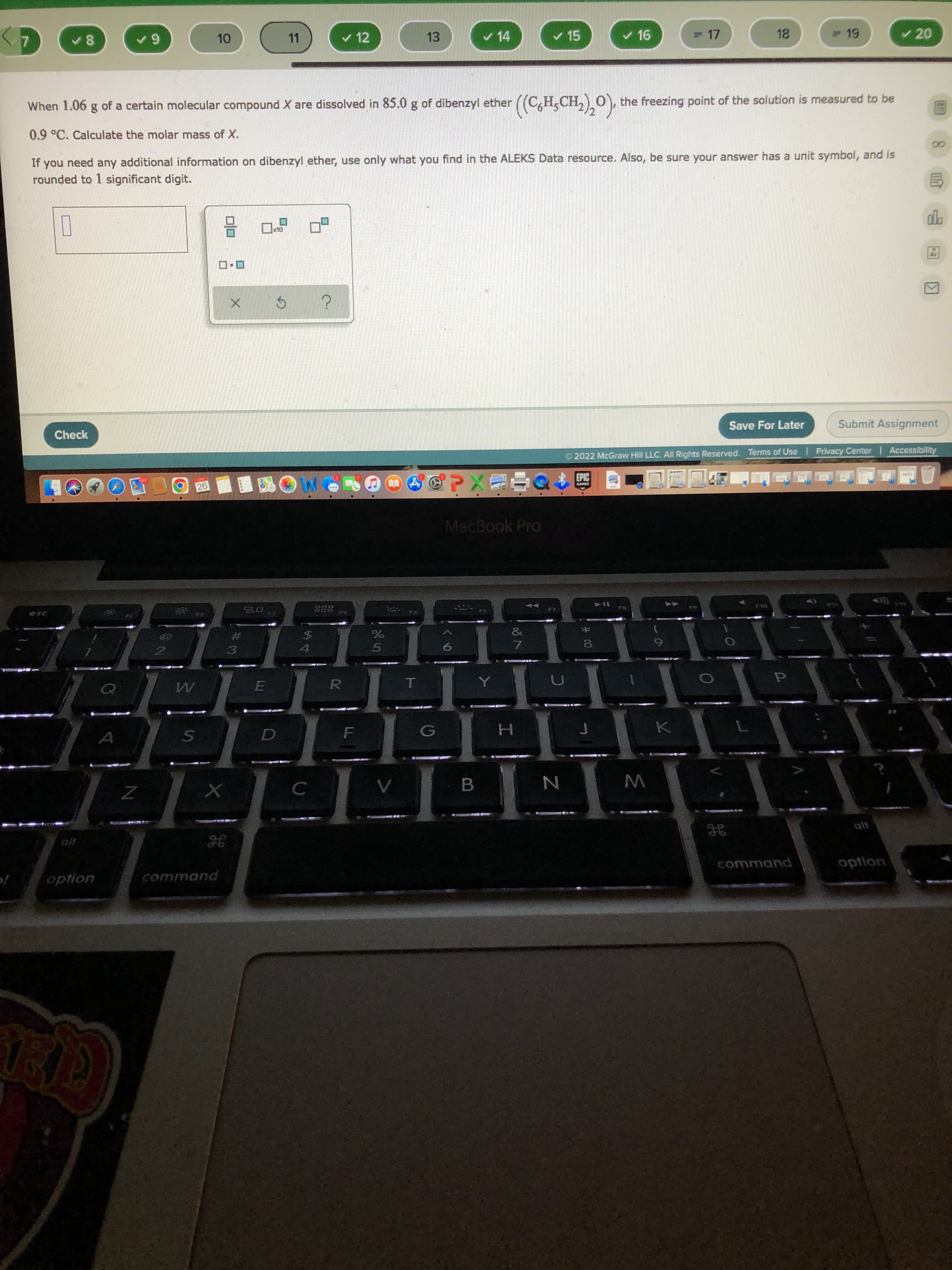 8.
* 00
#3
11
v 12
13
v 14
v 15
v 16
= 17
19
v 20
When 1.06 g of a certain molecular compound X are dissolved in 85.0 g of dibenzyl ether ((C,H,CH,),0),
the freezing point of the solution is measured to be
0.9°C. Calculate the molar mass of X.
If you need any additional information on dibenzyl ether, use only what you find in the ALEKS Data resource. Also, be sure your answer has a unit symbol, and is
rounded to 1 significant digit.
Check
Save For Later
Submit Assignment
O 2022 McGraw Hill LLC. All Rights Reserved. Terms of Use I Privacy Center Accessibility
EPIC
MacBook Pro
888
F4
F8
&
*
$4
7.
R.
alt
command
option
option
command
