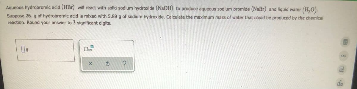 ### Reaction of Hydrobromic Acid with Sodium Hydroxide

**Reaction Overview:**
Aqueous hydrobromic acid (HBr) will react with solid sodium hydroxide (NaOH) to produce aqueous sodium bromide (NaBr) and liquid water (H₂O).

**Problem Statement:**
Suppose 26.0 g of hydrobromic acid is mixed with 5.89 g of sodium hydroxide. Calculate the maximum mass of water that could be produced by the chemical reaction. Round your answer to 3 significant digits.

**Input Fields:**
- A text field for the user to input the calculated mass of water (in grams).

**Additional Controls:**
- A button labeled with an 'X' to clear the input.
- A button with a circular arrow indicating a refresh or reset option.
- A button with a question mark, likely providing help or additional information.

#### Detailed Explanation:
This problem requires the user to perform a stoichiometric calculation based on the chemical reaction:
\[ \text{HBr} + \text{NaOH} \rightarrow \text{NaBr} + \text{H}_2\text{O} \]

By using the molar masses of the reactants and the products, the user must:
1. Determine the moles of each reactant.
2. Identify the limiting reagent.
3. Calculate the moles of water produced.
4. Convert the moles of water to grams.
5. Ensure the final answer is rounded to three significant digits.

This exercise helps students practice stoichiometric conversions and reinforces understanding of chemical reactions, limiting reagents, and mass conservation in reactions.