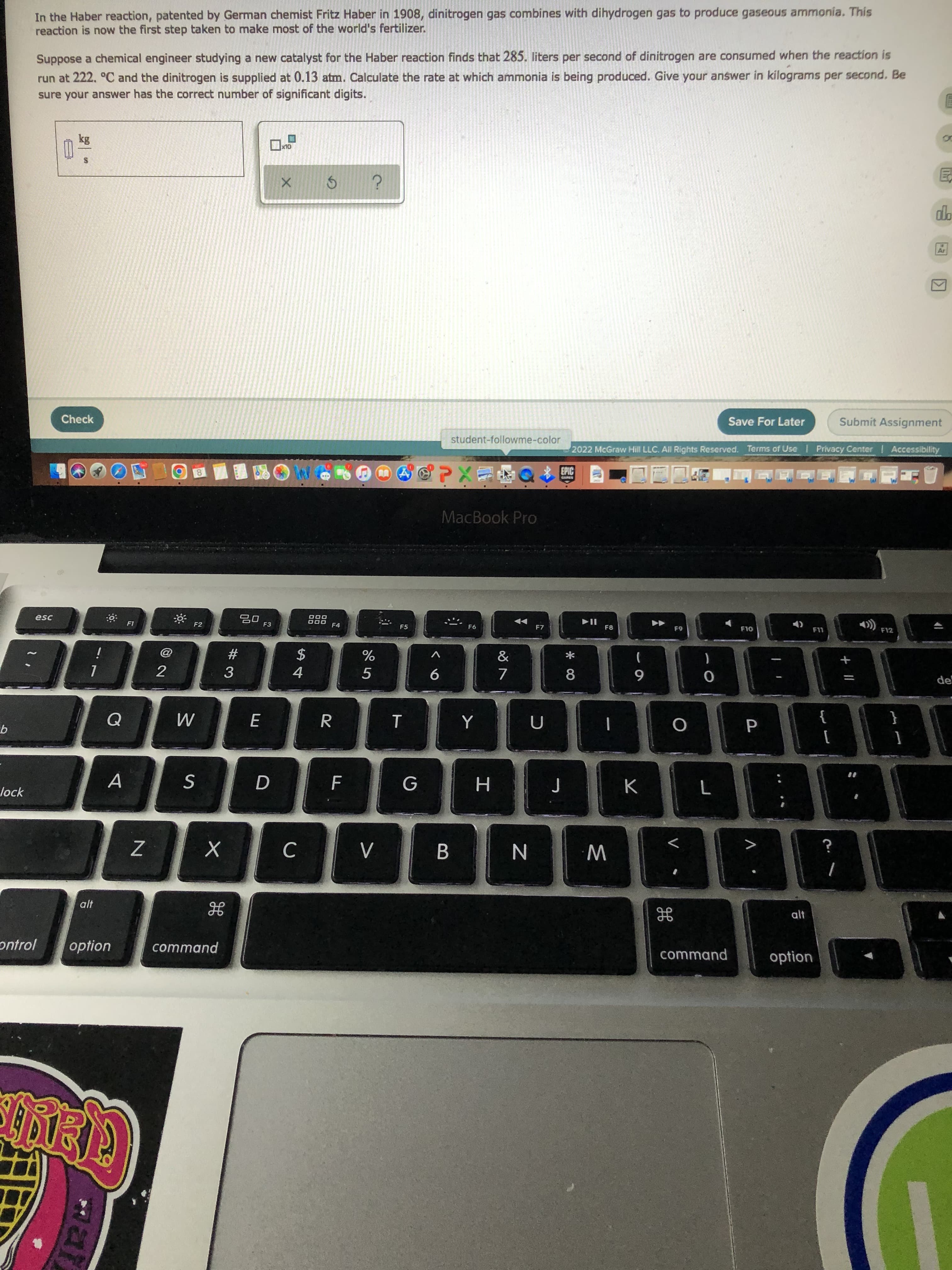 Mar
In the Haber reaction, patented by German chemist Fritz Haber in 1908, dinitrogen gas combines with dihydrogen gas to produce gaseous ammonia. This
reaction is now the first step taken to make most of the world's fertilizer.
Suppose a chemical engineer studying a new catalyst for the Haber reaction finds that 285. liters per second of dinitrogen are consumed when the reaction is
run at 222. °C and the dinitrogen is supplied at 0.13 atm. Calculate the rate at which ammonia is being produced. Give your answer in kilograms per second. Be
sure your answer has the correct number of significant digits.
Check
Save For Later
Submit Assignment
student-followme-color
2022 McGraw Hill LLC. All Rights Reserved. Terms of Use I Privacy Center Accessibility
EPIC
中Exe
MacBook Pro
esc
F2
F3
ODO
F4
88
F6
F8
F12
F5
$
&
23
一
de
3.
4.
9
6
{
A
lock
C
己
B.
N
W
alt
ontrol
option
command
command
option
