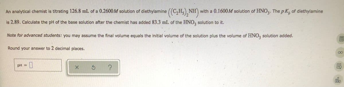 An analytical chemist is titrating 126.8 mL of a 0.2600M solution of diethylamine ((C₂H), NH) with a 0.1600M solution of HNO3. The pK, of diethylamine
is 2.89. Calculate the pH of the base solution after the chemist has added 83.3 mL of the HNO3 solution to it.
Note for advanced students: you may assume the final volume equals the initial volume of the solution plus the volume of HNO3 solution added.
Round your answer to 2 decimal places.
pH = 0
x 5 ?
do