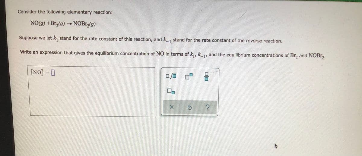 Consider the following elementary reaction:
NO(g) +Br,(g) → NOB1,(g)
Suppose we let k, stand for the rate constant of this reaction, and k_, stand for the rate constant of the reverse reaction.
-1
Write an expression that gives the equilibrium concentration of NO in terms of k,, k_, and the equilibrium concentrations of Br, and NOBr,.
-1
[NO] = 0
