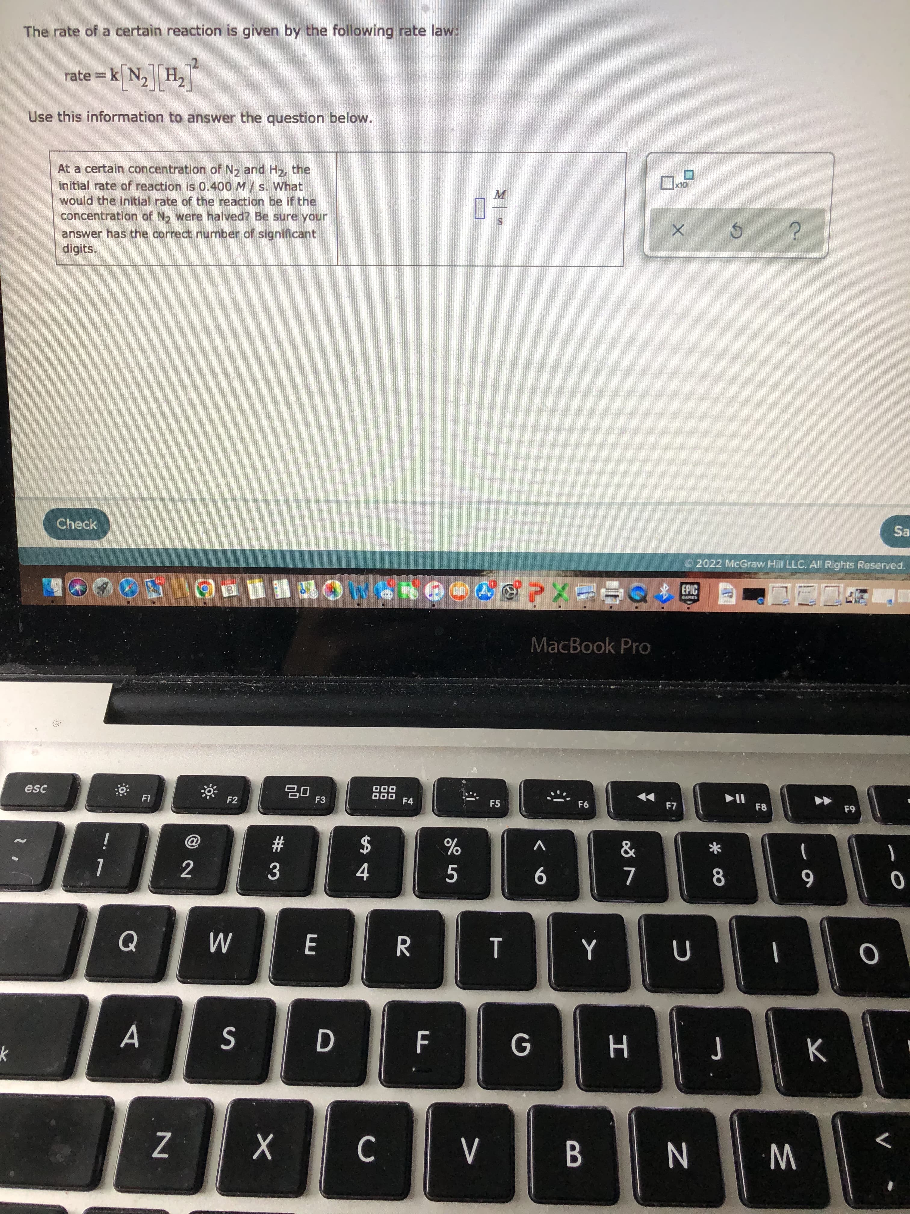 * 00
Al
The rate of a certain reaction is given by the following rate law:
=Dk[N,][HT
Use this information to answer the question below.
At a certain concentration of N, and H2, the
initial rate of reaction is 0.400 M / s. What
would the initial rate of the reaction be if the
concentration of N, were halved? Be sure your
M.
answer has the correct number of significant
digits.
Check
Sa
O 2022 McGraw Hill LLC. All Rights Reserved.
EPIC
MacBook Pro
esc
D00
F4
F2
F3
F5
F6
F8
#
V
2$
2.
3.
5.
7.
6.
E.
G
S
H
C.
W
