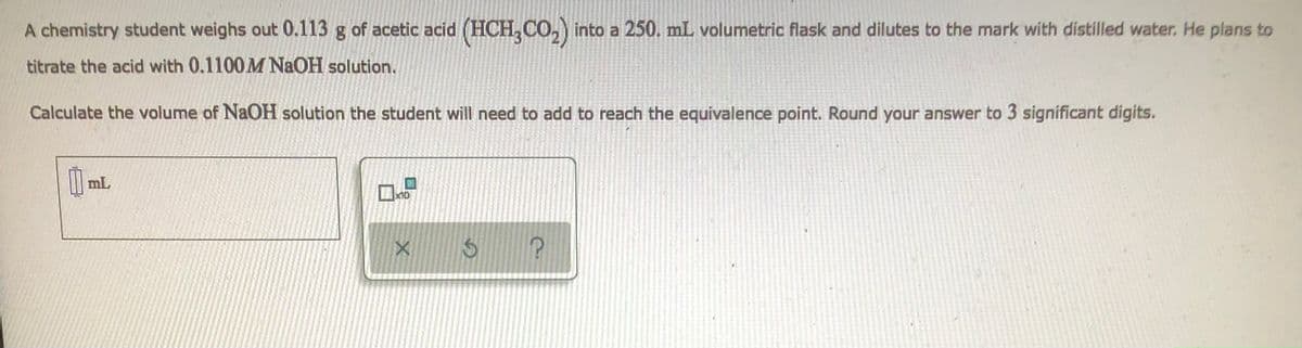 A chemistry student weighs out 0.113 g of acetic acid (HCH3CO₂) into a 250. mL volumetric flask and dilutes to the mark with distilled water. He plans to
titrate the acid with 0.1100 M NaOH solution.
Calculate the volume of NaOH solution the student will need to add to reach the equivalence point. Round your answer to 3 significant digits.
0 mL
$
?
x10
X