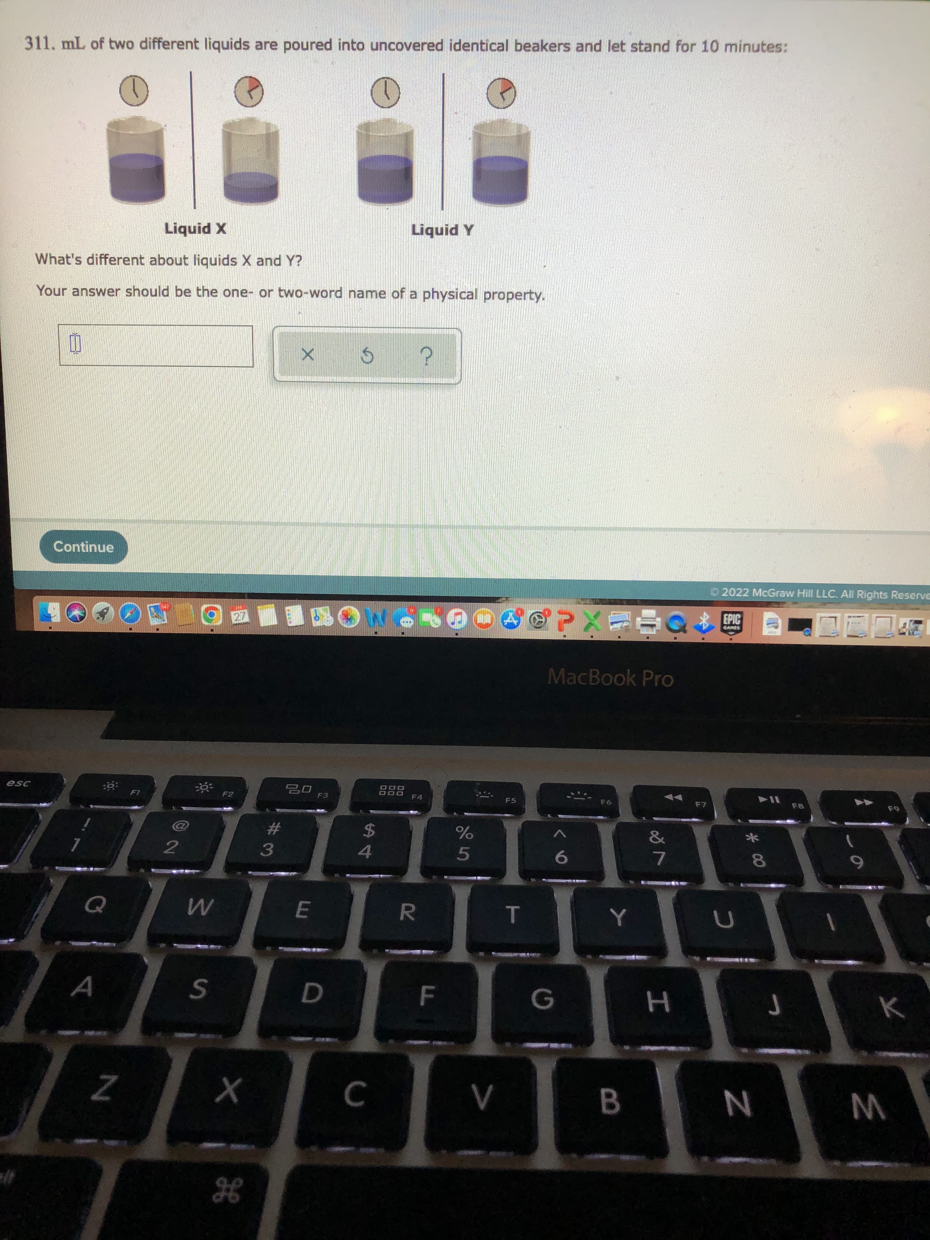 %#3
311. mL of two different liquids are poured into uncovered identical beakers and let stand for 10 minutes:
X Pinb7
What's different about liquids X and Y?
A Pinbn
Your answer should be the one- or two-word name of a physical property.
Continue
O2022 McGraw Hill LLC. All Rights Reserve
EPIC
OO79 MO四■四回酒OC
MacBook Pro
888
F4
114
F3
F5
24
4.
%23
2
6.
7.
5.
E
G
W N
