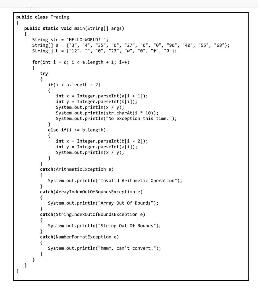 public class Tracing
{
public static void main(String[] args)
{
String str = "HELLO-WORLD!!";
String[] a = {"3", "4", "35", "0", "27", "0", "0" "90", "40", "55", "68"};
String[] b = {"12",
"23", "w", "0", "f", "0"};
"0",
for(int i = 0; i < a.length + 1; i++)
{
}
try
{
if(ia.length - 2)
{
int x = Integer.parseInt(a[i+1]);
int y = Integer.parseInt(b[i]);
System.out.println(x / y);
System.out.println(str.charAt(i * 10));
System.out.println("No exception this time.");
}
else if (i >= b.length)
{
}
int x = Integer.parseInt(b[i - 2]);
int y = Integer.parseInt(a[i]);
System.out.println(x / y);
}
catch (Arithmetic Exception e)
{
}
System.out.println("Invalid Arithmetic Operation");
catch(ArrayIndexOutOfBoundsException e)
{
System.out.println("Array Out Of Bounds");
}
catch (StringIndexOutOfBoundsException e)
{
System.out.println("String Out Of Bounds");
}
catch (Number FormatException e)
{
System.out.println("hmmm, can't convert.");