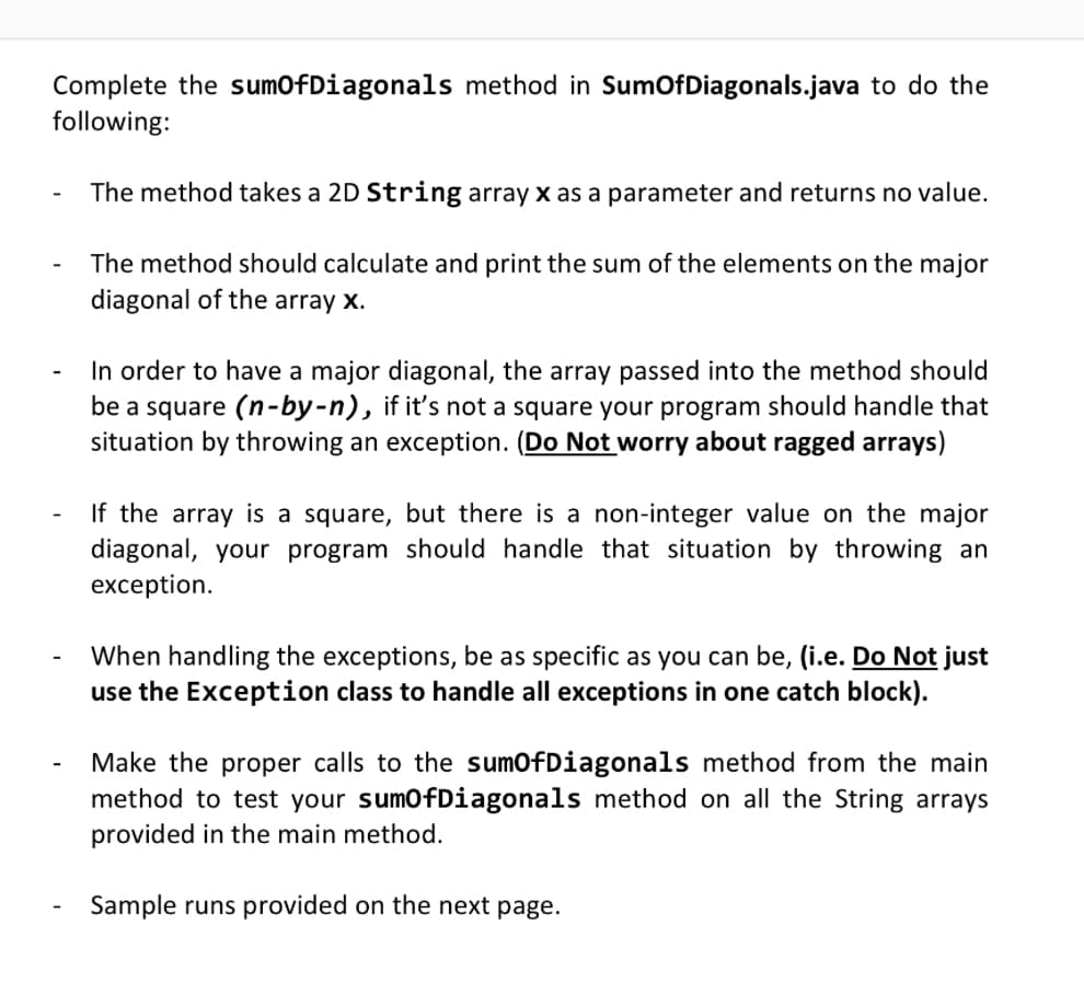 Complete the sumOfDiagonals method in SumOfDiagonals.java to do the
following:
The method takes a 2D String array x as a parameter and returns no value.
The method should calculate and print the sum of the elements on the major
diagonal of the array x.
-
In order to have a major diagonal, the array passed into the method should
be a square (n-by-n), if it's not a square your program should handle that
situation by throwing an exception. (Do Not worry about ragged arrays)
If the array is a square, but there is a non-integer value on the major
diagonal, your program should handle that situation by throwing an
exception.
When handling the exceptions, be as specific as you can be, (i.e. Do Not just
use the Exception class to handle all exceptions in one catch block).
Make the proper calls to the sumOfDiagonals method from the main
method to test your sumOfDiagonals method on all the String arrays
provided in the main method.
Sample runs provided on the next page.