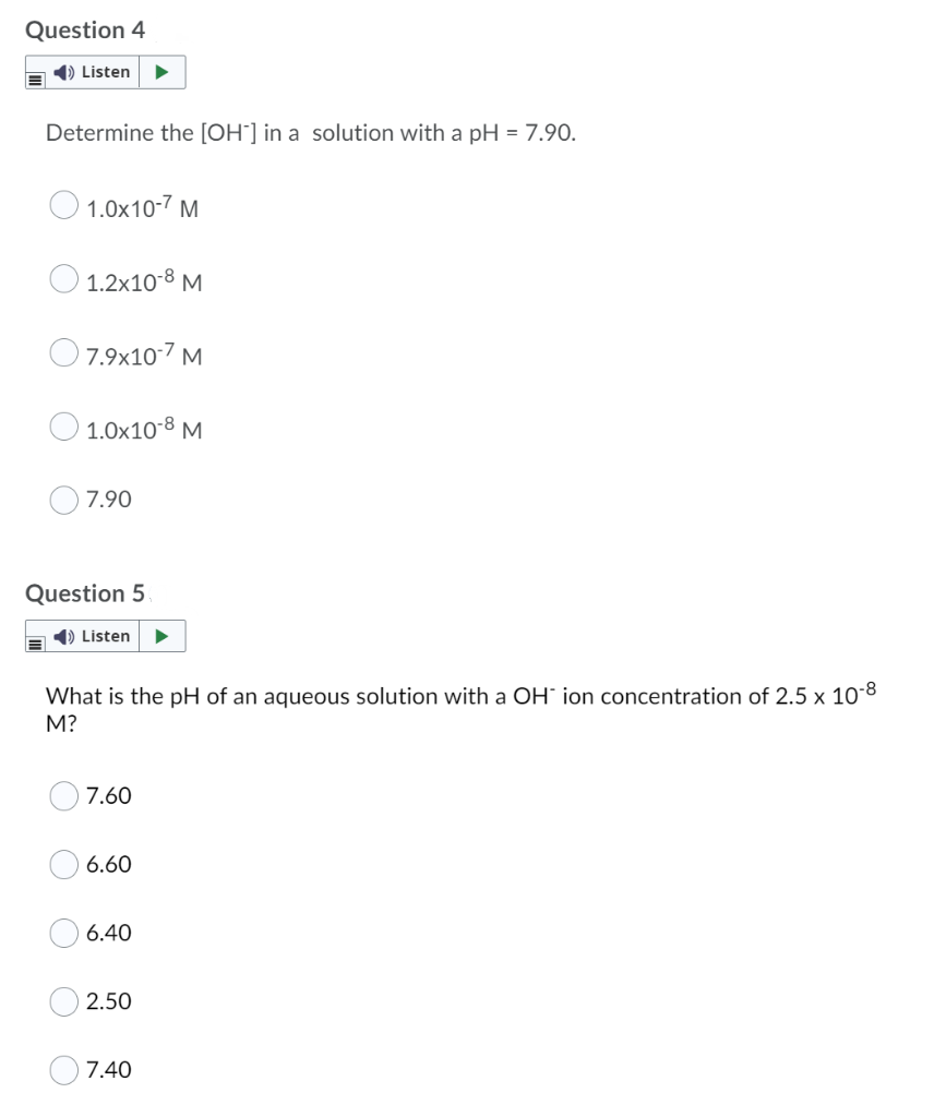 Question 4
1) Listen
Determine the [OH¯] in a solution with a pH = 7.90.
O 1.0x10-7 M
1.2x10-8 M
O7.9x107 M
O 1.0x10-8 M
7.90
Question 5
1) Listen
What is the pH of an aqueous solution with a OH ion concentration of 2.5 x 10-8
M?
7.60
6.60
6.40
2.50
7.40
