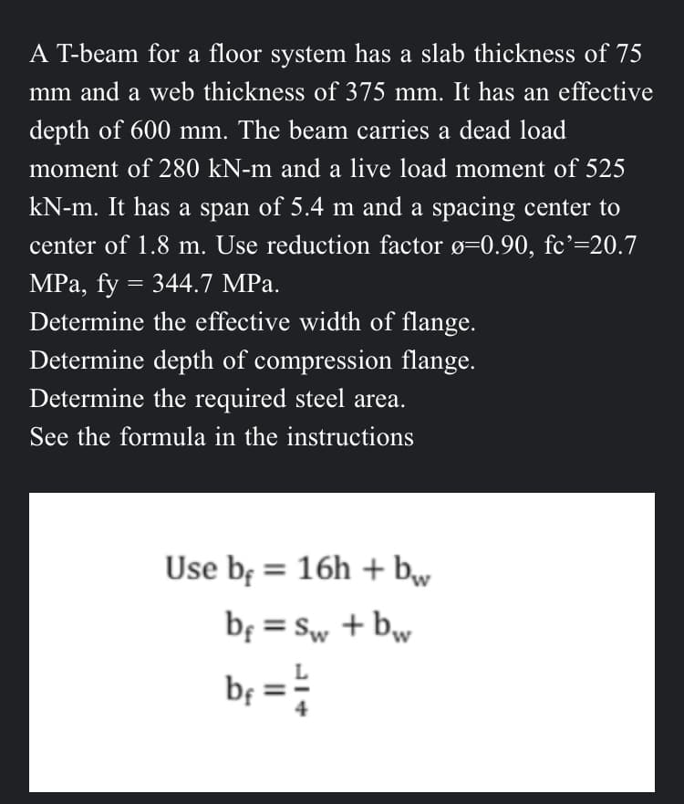 A T-beam for a floor system has a slab thickness of 75
mm and a web thickness of 375 mm. It has an effective
depth of 600 mm. The beam carries a dead load
moment of 280 kN-m and a live load moment of 525
kN-m. It has a span of 5.4 m and a spacing center to
center of 1.8 m. Use reduction factor ø=0.90, fc'=20.7
MPa, fy = 344.7 MPa.
Determine the effective width of flange.
Determine depth of compression flange.
Determine the required steel area.
See the formula in the instructions
Use b = 16h + bw
b = Sw+bw
bf = 1/2