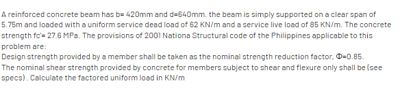 A reinforced concrete beam has b= 420mm and d=640mm. the beam is simply supported on a clear span of
5.75m and loaded with a uniform service dead load of 62 KN/m and a service live load of 85 KN/m. The concrete
strength fc'= 27.6 MPa. The provisions of 2001 Nationa Structural code of the Philippines applicable to this
problem are:
Design strength provided by a member shall be taken as the nominal strength reduction factor, O=0.85.
The nominal shear strength provided by concrete for members subject to shear and flexure only shall be (see
specs). Calculate the factored uniform load in KN/m