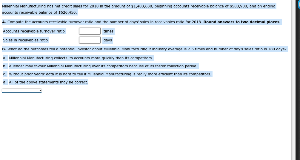 Millennial Manufacturing has net credit sales for 2018 in the amount of $1,483,630, beginning accounts receivable balance of $588,900, and an ending
accounts receivable balance of $626,450.
A. Compute the accounts receivable turnover ratio and the number of days' sales in receivables ratio for 2018. Round answers to two decimal places.
Accounts receivable turnover ratio
times
Sales in receivables ratio
days
B. What do the outcomes tell a potential investor about Millennial Manufacturing if industry average is 2.6 times and number of day's sales ratio is 180 days?
a. Millennial Manufacturing collects its accounts more quickly than its competitors.
b. A lender may favour Millennial Manufacturing over its competitors because of its faster collection period.
c. Without prior years' data it is hard to tell if Millennial Manufacturing is really more efficient than its competitors.
d. All of the above statements may be correct.

