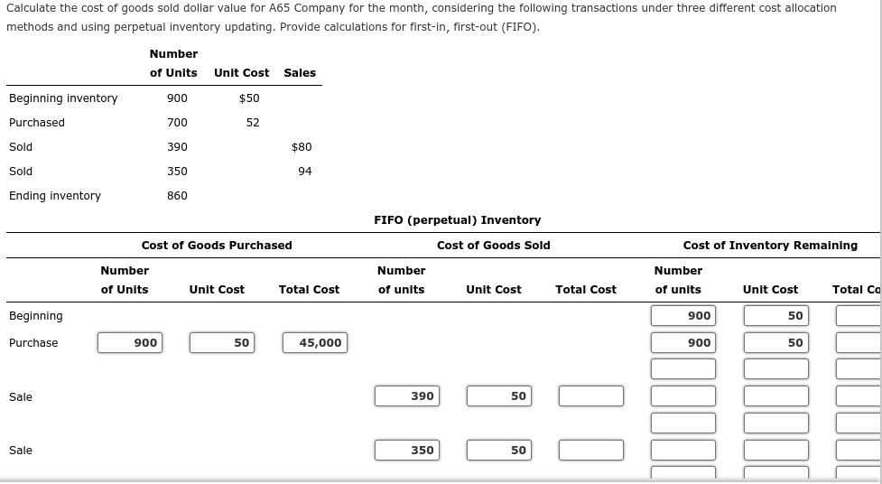 Calculate the cost of goods sold dollar value for A65 Company for the month, considering the following transactions under three different cost allocation
methods and using perpetual inventory updating. Provide calculations for first-in, first-out (FIFO).
Number
of Units
Unit Cost Sales
Beginning inventory
900
$50
Purchased
700
52
Sold
390
$80
Sold
350
94
Ending inventory
860
FIFO (perpetual) Inventory
Cost of Goods Purchased
Cost of Goods Sold
Cost of Inventory Remaining
Number
Number
Number
of Units
Unit Cost
Total Cost
of units
Unit Cost
Total Cost
of units
Unit Cost
Total C
Beginning
900
50
Purchase
900
50
45,000
900
50
Sale
390
50
Sale
350
50
