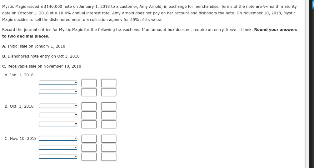 Mystic Magic issued a $140,000 note on January 1, 2018 to a customer, Amy Arnold, in exchange for merchandise. Terms of the note are 9-month maturity
date on October 1, 2018 at a 10.4% annual interest rate. Amy Arnold does not pay on her account and dishonors the note. On November 10, 2018, Mystic
Magic decides to sell the dishonored note to a collection agency for 35% of its value.
Record the journal entries for Mystic Magic for the following transactions. If an amount box does not require an entry, leave it blank. Round your answers
to two decimal places.
A. Initial sale on January 1, 2018
B. Dishonored note entry on Oct 1, 2018
C. Receivable sale on November 10, 2018
A. Jan. 1, 2018
B. Oct. 1, 2018
C. Nov. 10, 2018
