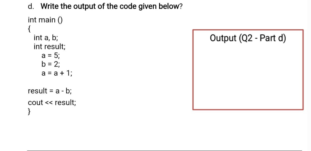 d. Write the output of the code given below?
int main ()
{
int a, b;
int result;
a = 5;
b = 2;
a = a + 1;
Output (Q2 - Part d)
result = a - b;
%3D
cout << result;
}
