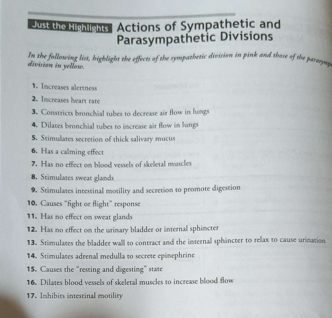 Just the Highlights Actions of Sympathetic and
Parasympathetic Divisions
In the following list, highlight the effects of the sympathetic division in pink and those of the parasymp
division in yellow.
1. Increases alertness
2. Increases heart rate
3. Constricts bronchial tubes to decrease air flow in lungs
4. Dilates bronchial tubes to increase air flow in lungs
5. Stimulates secretion of thick salivary mucus
6. Has a calming effect
7. Has no effect on blood vessels of skeletal muscles
8. Stimulates sweat glands
9. Stimulates intestinal motility and secretion to promote digestion
10. Causes "fight or flight" response
11. Has no effect on sweat glands
12. Has no effect on the urinary bladder or internal sphincter
13. Stimulates the bladder wall to contract and the internal sphincter to relax to cause urination
14. Stimulates adrenal medulla to secrete epinephrine
15. Causes the "resting and digesting" state
16. Dilates blood vessels of skeletal muscles to increase blood flow
17. Inhibits intestinal motility