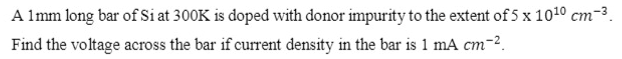 A Imm long bar of Si at 300K is doped with donor impurity to the extent of 5 x 1010 cm-3.
Find the voltage across the bar if current density in the bar is 1 mA cm-2.
