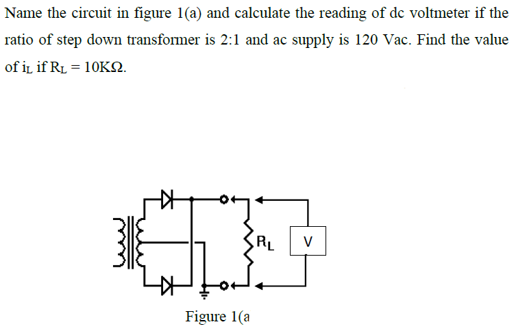 Name the circuit in figure 1(a) and calculate the reading of dc voltmeter if the
ratio of step down transformer is 2:1 and ac supply is 120 Vac. Find the value
of in if RL = 10KN.
RL
V
Figure 1(a
