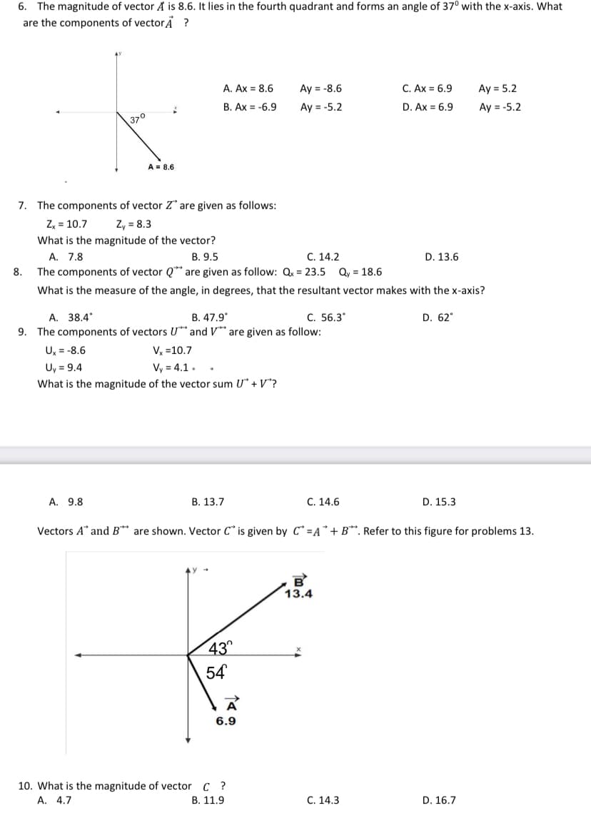 6. The magnitude of vector A is 8.6. It lies in the fourth quadrant and forms an angle of 37° with the x-axis. What
are the components of vectorẢ ?
A. Ax = 8.6
Аy 3 -8.6
C. Ax = 6.9
Ay = 5.2
B. Ax = -6.9
Ay = -5.2
D. Ax = 6,9
Ay = -5.2
370
A = 8.6
7. The components of vector Z are given as follows:
Z, = 10.7
Zy = 8.3
What is the magnitude of the vector?
A. 7.8
В. 9.5
С. 14.2
D. 13.6
8.
The components of vector Q** are given as follow: Qx = 23.5 Qy = 18.6
What is the measure of the angle, in degrees, that the resultant vector makes with the x-axis?
A. 38.4
9. The components of vectors U* and V*" are given as follow:
B. 47.9*
C. 56.3*
D. 62°
U, = -8.6
V, =10.7
Uy = 9.4
What is the magnitude of the vector sum U* + V*?
Vy = 4.1.
A. 9.8
В. 13.7
C. 14.6
D. 15.3
Vectors A" and B** are shown. Vector C" is given by C =A*+ B*. Refer to this figure for problems 13.
13.4
43
54
A
6.9
10. What is the magnitude of vector C ?
А. 4.7
В. 11.9
С. 14.3
D. 16.7
