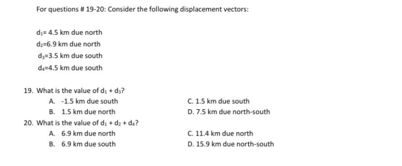 For questions # 19-20: Consider the following displacement vectors:
di= 4.5 km due north
d2=6.9 km due north
d3=3.5 km due south
de=4.5 km due south
19. What is the value of di + da?
A. -1.5 km due south
C. 1.5 km due south
B. 1.5 km due north
D. 7.5 km due north-south
20. What is the value of di + d2 + da?
A. 6.9 km due north
C. 11.4 km due north
B. 6.9 km due south
D. 15.9 km due north-south
