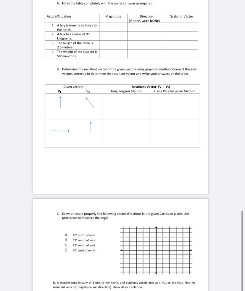 A. Fill in the table completely with the correct answer as required.
Picture/Situation
Magnitude
Direction
Scalar or Vector
(if none, write NONE)
1. A boy is running at 8 m/s to
the north.
2. A box has a mass of 35
kilograms.
3. The length of the table is
2.5 meters.
4. The weight of the student is
500 newtons.
B. Determine the resultant vector of the given vectors using graphical method. Connect the given
vectors correctly to determine the resultant vector and write your answers on the table.
Given vectors
Resultant Vector: (V1+ V2)
V1
V2
Using Polygon Method
Using Parallelogram Method
C. Draw or locate properly the following vector directions in the given Cartesian plane. Use
protractor to measure the angle.
A.
40 north of east
59 south of west
15 south of east
D.
30° west of north
D. A student runs initially at 3 m/s to the north, and suddenly accelerates at 4 m/s to the East. Find his
resultant velocity (magnitude and direction). Show all your solution.
