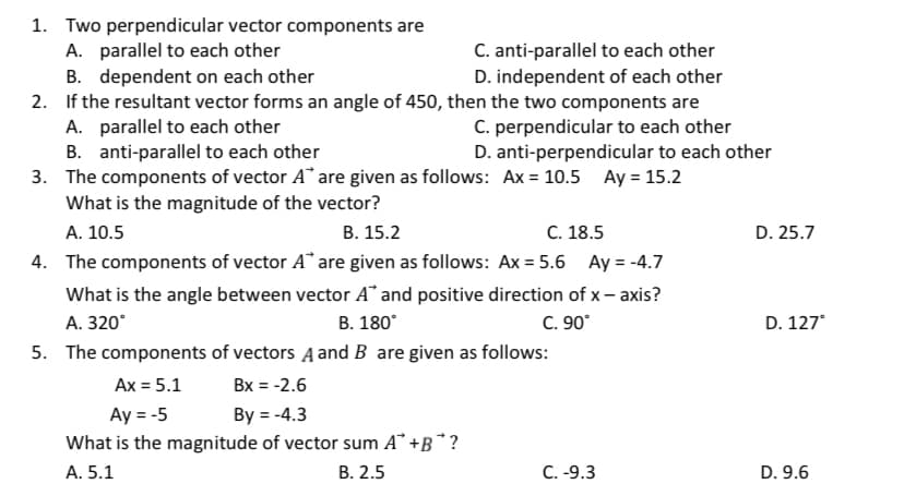 1. Two perpendicular vector components are
A. parallel to each other
B. dependent on each other
2. If the resultant vector forms an angle of 450, then the two components are
A. parallel to each other
B. anti-parallel to each other
3. The components of vector A* are given as follows: Ax = 10.5 Ay = 15.2
C. anti-parallel to each other
D. independent of each other
C. perpendicular to each other
D. anti-perpendicular to each other
What is the magnitude of the vector?
В. 15.2
4. The components of vector A" are given as follows: Ax = 5.6 Ay = -4.7
A. 10.5
С. 18.5
D. 25.7
What is the angle between vector A* and positive direction of x – axis?
В. 180°
C. 90°
5. The components of vectors A and B are given as follows:
A. 320°
D. 127°
Ax = 5.1
Bx = -2.6
Ay = -5
By = -4.3
What is the magnitude of vector sum A° +B* ?
А. 5.1
В. 2.5
C. -9.3
D. 9.6
