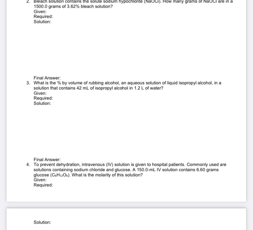 2. Bleach solution contains the solute sodium hypochlorite (NaOCI). How many grams of NaOCI are in a
1500.0 grams of 3.62% bleach solution?
Given:
Required:
Solution:
Final Answer:
3. What is the % by volume of rubbing alcohol, an aqueous solution of liquid isopropyl alcohol, in a
solution that contains 42 mL of isopropyl alcohol in 1.2 L of water?
Given:
Required:
Solution:
Final Answer:
4. To prevent dehydration, intravenous (IV) solution is given to hospital patients. Commonly used are
solutions containing sodium chloride and glucose. A 150.0-mL IV solution contains 6.60 grams
glucose (CeH12Os). What is the molarity of this solution?
Given:
Required:
Solution:
