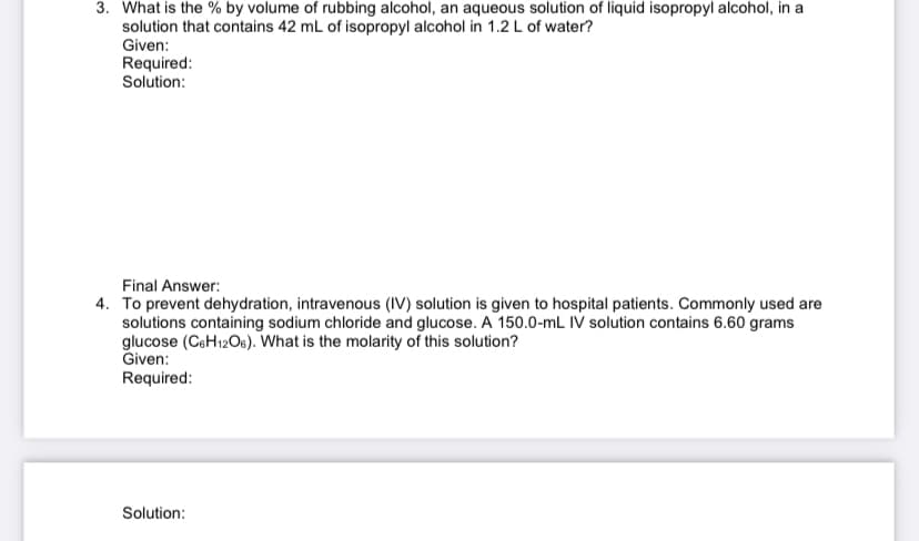 3. What is the % by volume of rubbing alcohol, an aqueous solution of liquid isopropyl alcohol, in a
solution that contains 42 mL of isopropyl alcohol in 1.2 L of water?
Given:
Required:
Solution:
Final Answer:
4. To prevent dehydration, intravenous (IV) solution is given to hospital patients. Commonly used are
solutions containing sodium chloride and glucose. A 150.0-mL IV solution contains 6.60 grams
glucose (CeH12O6). What is the molarity of this solution?
Given:
Required:
Solution:
