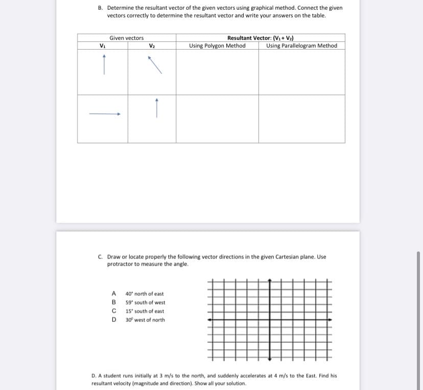 B. Determine the resultant vector of the given vectors using graphical method. Connect the given
vectors correctly to determine the resultant vector and write your answers on the table.
Resultant Vector: (Vi+ V2)
Given vectors
Using Polygon Method
Using Parallelogram Method
Vi
V2
C. Draw or locate properly the following vector directions in the given Cartesian plane. Use
protractor to measure the angle.
A
40" north of east
B 59' south of west
C 15' south of east
D.
30° west of north
D. A student runs initially at 3 m/s to the north, and suddenly accelerates at 4 m/s to the East. Find his
resultant velocity (magnitude and direction). Show all your solution.
