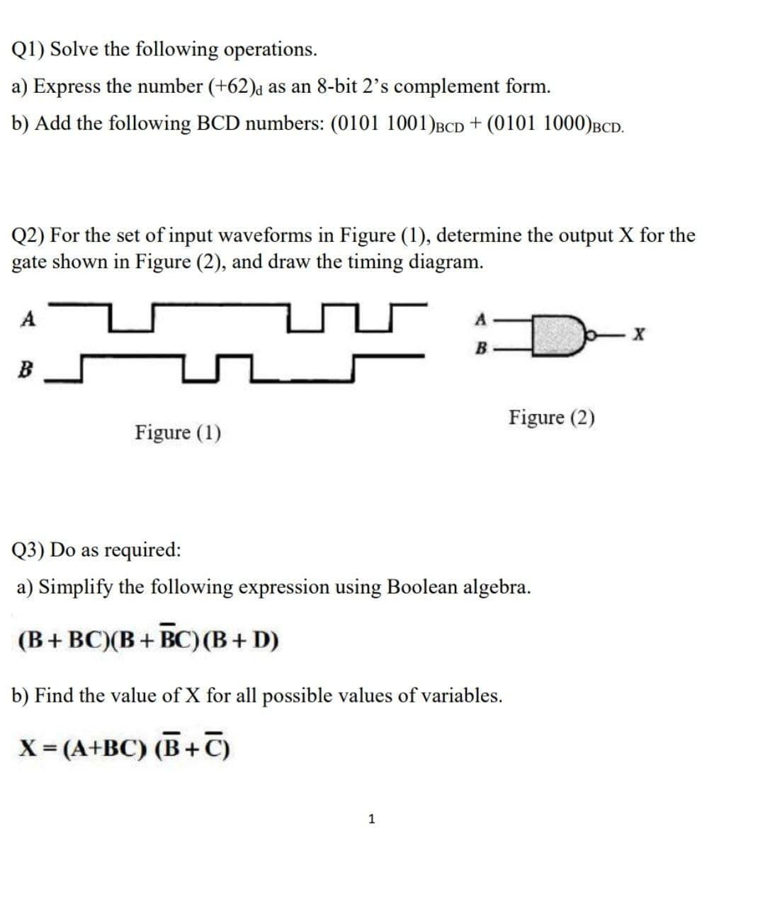 Q1) Solve the following operations.
a) Express the number (+62)a as an 8-bit 2's complement form.
b) Add the following BCD numbers: (0101 1001)BCD + (0101 1000)BCD.
Q2) For the set of input waveforms in Figure (1), determine the output X for the
gate shown in Figure (2), and draw the timing diagram.
A
B
B
Figure (2)
Figure (1)
Q3) Do as required:
a) Simplify the following expression using Boolean algebra.
(B+ BC)(B+ BC)(B+ D)
b) Find the value of X for all possible values of variables.
X= (A+BC) (B+C)
1
