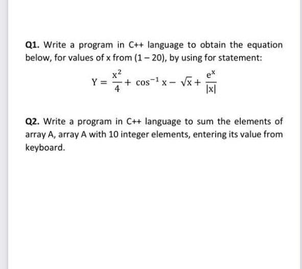 Q1. Write a program in C++ language to obtain the equation
below, for values of x from (1- 20), by using for statement:
x2
+ cos-1 x- Vx +
ex
Y
4
|x|
Q2. Write a program in C++ language to sum the elements of
array A, array A with 10 integer elements, entering its value from
keyboard.
