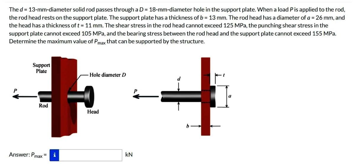 The d = 13-mm-diameter solid rod passes through a D = 18-mm-diameter hole in the support plate. When a load P is applied to the rod,
the rod head rests on the support plate. The support plate has a thickness of b = 13 mm. The rod head has a diameter of a = 26 mm, and
the head has a thickness of t = 11 mm. The shear stress in the rod head cannot exceed 125 MPa, the punching shear stress in the
support plate cannot exceed 105 MPa, and the bearing stress between the rod head and the support plate cannot exceed 155 MPa.
Determine the maximum value of Pmax that can be supported by the structure.
Support
Plate
Rod
Answer: Pmax= i
Hole diameter D
Head
KN
P
b
t