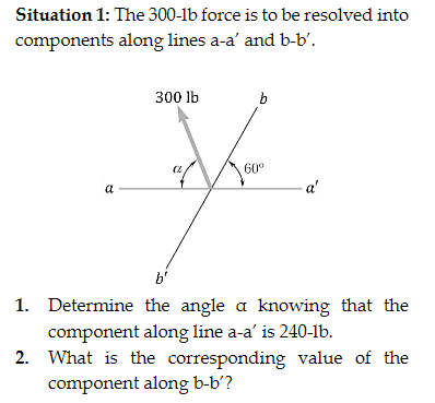 Situation 1: The 300-1b force is to be resolved into
components along lines a-a' and b-b'.
P
300 lb
b
60⁰
a'
1. Determine the angle a knowing that the
component along line a-a' is 240-lb.
2. What is the corresponding value of the
component along b-b'?