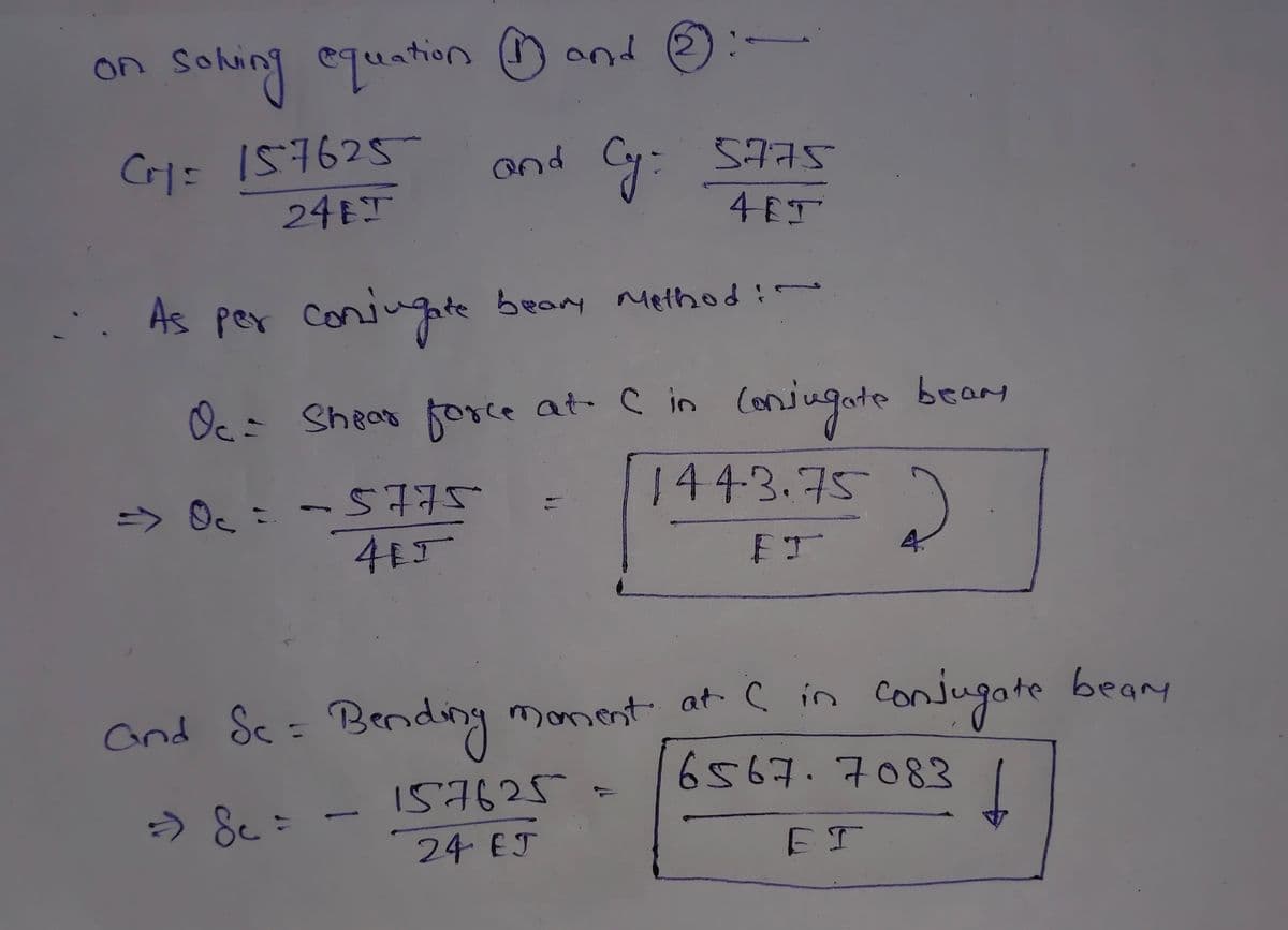 on
Solving equation and
CY= 157625
24 J
and
Cy: 5775
HET
As per conjugate beary Method:~
Oc= Shear force at C in conjugate bear
=> 0₁ = −5775
415
2
1443.75
FT
and Sc= Bending moment at C in conjugate beam
6567.7083
157625 =
⇒ &c=
f
24 EJ
ЕТ
