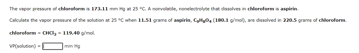 The vapor pressure of chloroform is 173.11 mm Hg at 25 °C. A nonvolatile, nonelectrolyte that dissolves in chloroform is aspirin.
Calculate the vapor pressure of the solution at 25 °C when 11.51 grams of aspirin, C9H804 (180.1 g/mol), are dissolved in 220.5 grams of chloroform.
chloroform = CHCl3 = 119.40 g/mol.
VP(solution) =
mm Hg