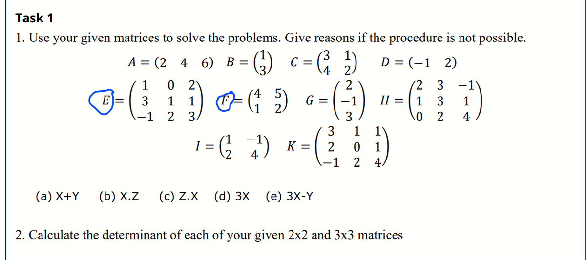 Task 1
1. Use your given matrices to solve the problems. Give reasons if the procedure is not possible.
A
(246) B = (3) C = (²₂₂) D = (-12)
4 2.
1 0
2
2
2 3 -1
4
E =
- ( ) - ( ) -- () - (}
1
5) G
-1 H =
3 1
2
3
3
0 2 4
3 1 1
0 1
1 2 4,
=
1 = (²₂² =²¹²) K = (²2
4
(a) X+Y (b) X.Z (c) Z.X (d) 3X (e) 3X-Y
2. Calculate the determinant of each of your given 2x2 and 3x3 matrices