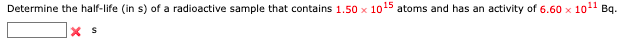 Bq.
Determine the half-life (in s) of a radioactive sample that contains 1.50 x 1015 atoms and has an activity of 6.60 x 101
