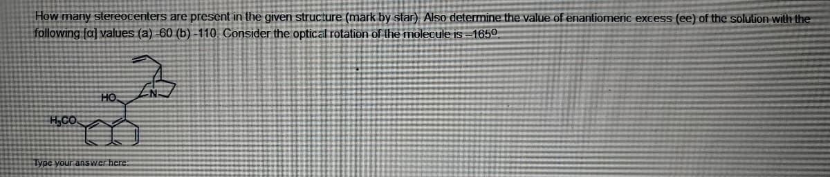 How many stereocenters are present in the given structure (mark by star). Also determine the value of enantiomeric excess (ee) of the solution with the
following [a] values (a)-60 (b)-110. Consider the optical rotation of the molecule is-1650
HO
H.CO
Type your answer here: