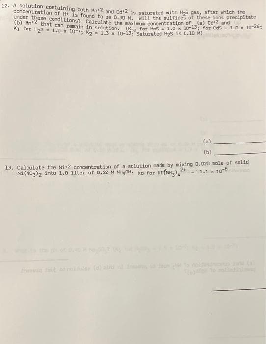 12. A solution containing both Mn+2 and Cat2 is saturated with H₂S gas, after which the
concentration of H+ is found to be 0.30 M. Will the sulfides of these ions precipitate
under these conditions? Calculate the maximum concentration of (a) Cd+2 and
(b) Mn+2 that can remain in solution. (Ksp for MnS = 1.0 x 10-13; for CdS = 1.0 x 10-26;
K1 for H₂S = 1.0 x 10-7; K₂ = 1.3 x 10-13; Saturated H2S is 0.10 M)
(b)
13. Calculate the Ni+2 concentration of a solution made by mixing 0.020 mole of solid
Ni(NO3)2 into 1.0 liter of 0.22 M NHACH. Kd for NI(NH3)2+ = 1.1 x 10-8