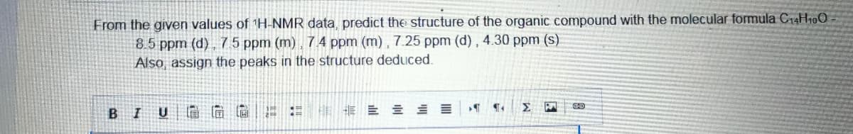 From the given values of ¹H-NMR data, predict the structure of the organic compound with the molecular formula C14H10O
8.5 ppm (d), 7.5 ppm (m), 7.4 ppm (m), 7.25 ppm (d), 4.30 ppm (s)
Also, assign the peaks in the structure deduced.
1
¶
¶.
= = =
ΣΗ
BI U
[ជ
E