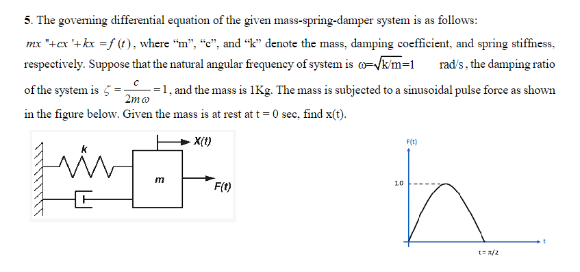 5. The governing differential equation of the given mass-spring-damper system is as follows:
mx "+cx '+kx = f (t), where “m”, “c”, and “k” denote the mass, damping coefficient, and spring stiffness,
respectively. Suppose that the natural angular frequency of system is co=√k/m=1 rad/s, the damping ratio
of the system is
2mw
-=1, and the mass is 1Kg. The mass is subjected to a sinusoidal pulse force as shown
in the figure below. Given the mass is at rest at t=0 sec, find x(t).
x(t)
m
F(t)
1.0
F(t)
1=1/2