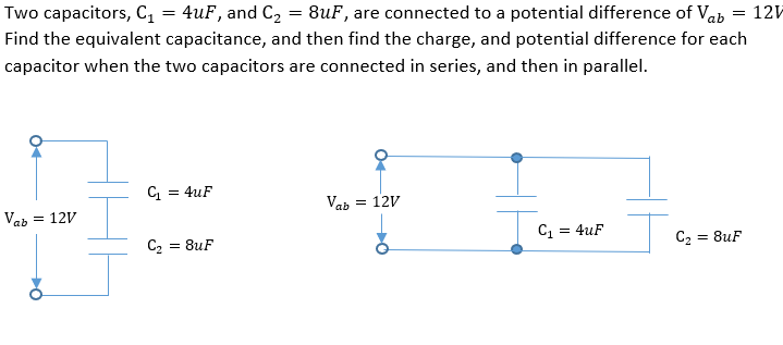 Two capacitors, C, = 4uF, and C2 = 8uF, are connected to a potential difference of Vab = 12V
Find the equivalent capacitance, and then find the charge, and potential difference for each
capacitor when the two capacitors are connected in series, and then in parallel.
C = 4uF
Vab = 12V
Vab
= 12V
C2
= 8uF
C = 4uF
= 8uF
