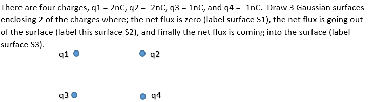 There are four charges, q1 = 2nC, q2 = -2nC, q3 = 1nC, and q4 = -1nC. Draw 3 Gaussian surfaces
enclosing 2 of the charges where; the net flux is zero (label surface S1), the net flux is going out
of the surface (label this surface S2), and finally the net flux is coming into the surface (label
surface S3).
q1
q2
q3
q4
