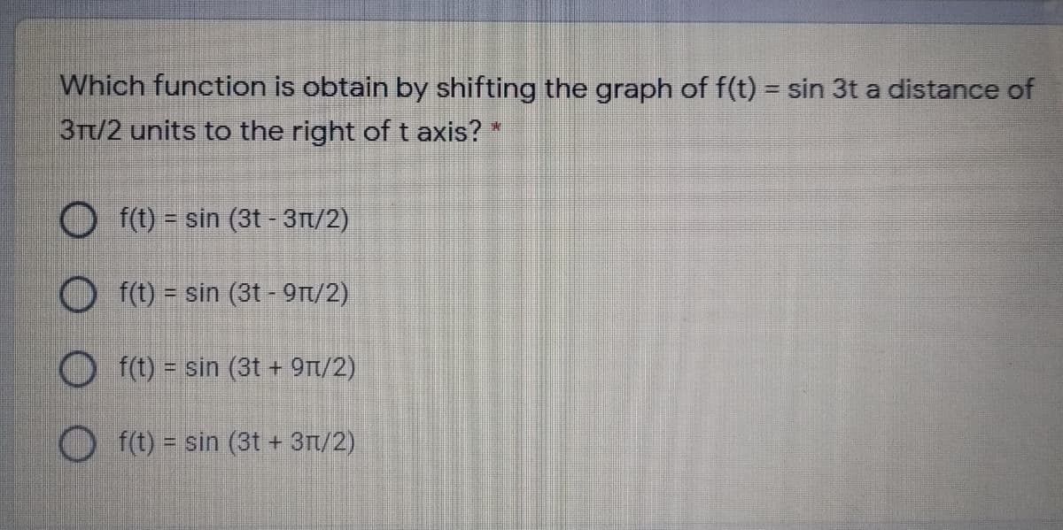 Which function is obtain by shifting the graph of f(t) = sin 3t a distance of
3Tt/2 units to the right of t axis?
来
O f(t) = sin (3t -3Tt/2)
O (t) = sin (3t - 9Tt/2)
f(t) = sin (3t + 9Tt/2)
O f(t) = sin (3t + 3T/2)
