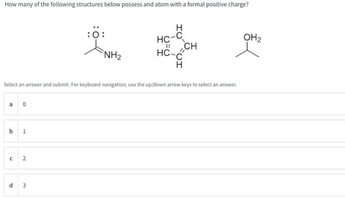 How many of the following structures below possess and atom with a formal positive charge?
a0
b 1
Select an answer and submit. For keyboard navigation, use the up/down arrow keys to select an answer.
C
2
:Ö:
d 3
NH₂
H
HC-C
CH
11
HC-C
H
OH₂