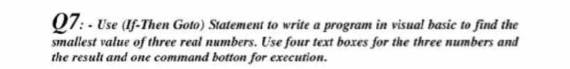 07: - Use (If-Then Goto) Statement to write a program in visual basic to find the
smallest value of three real numbers. Use four text boxes for the three numbers and
the result and one command botton for execution.
