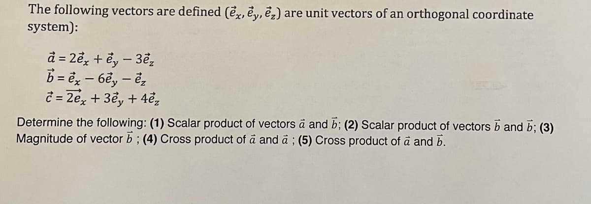 The following vectors are defined (e, e, ë,) are unit vectors of an orthogonal coordinate
system):
d = 2ể, + ể, – 3ể,
b = ë, – 6ẽ, – ẻ,
c = 2e, + 3ể, + 4e,
Determine the following: (1) Scalar product of vectors à and b; (2) Scalar product of vectors b and b; (3)
Magnitude of vector b ; (4) Cross product of ä and a ; (5) Cross product of à and b.
