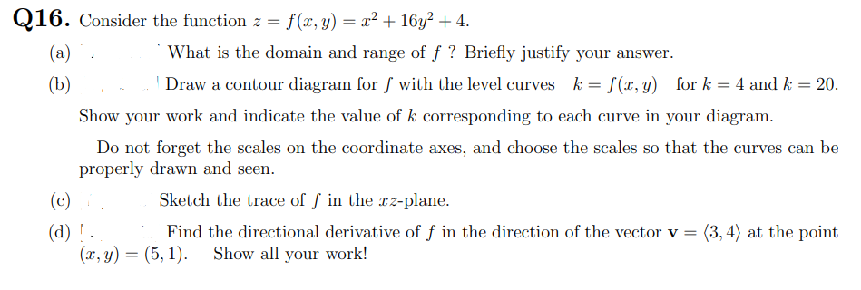 Q16. Consider the function z = f(x, y) = x² + 16y² + 4.
(a)
What is the domain and range of f ? Briefly justify your answer.
(b)
Draw a contour diagram for f with the level curves k = f(x, y) for k
4 and k = 20.
Show your work and indicate the value of k corresponding to each curve in your diagram.
Do not forget the scales on the coordinate axes, and choose the scales so that the curves can be
properly drawn and seen.
(c)
Sketch the trace of f in the xz-plane.
(d) ! .
(x, y) = (5, 1).
(3, 4) at the point
Find the directional derivative of f in the direction of the vector v =
Show all your work!
