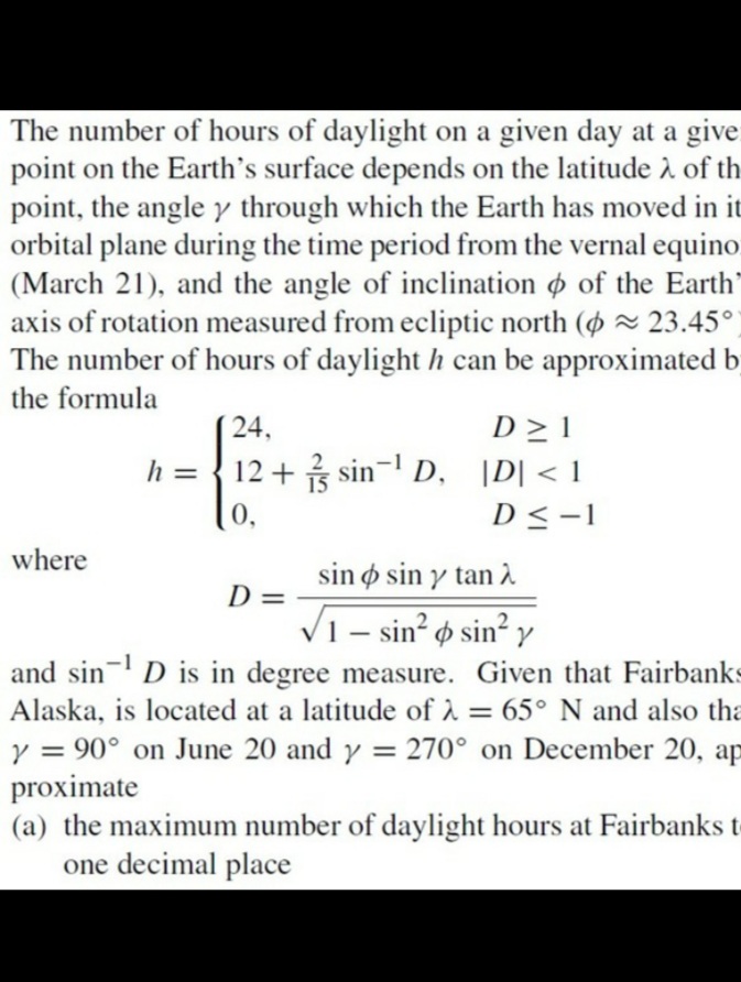 The number of hours of daylight on a given day at a give
point on the Earth's surface depends on the latitude 2 of th
point, the angle y through which the Earth has moved in it
orbital plane during the time period from the vernal equino
(March 21), and the angle of inclination o of the Earth'
axis of rotation measured from ecliptic north (O ~ 23.45°
The number of hours of daylight h can be approximated b
the formula
D > 1
12 + sin- D, \D| < 1
24,
h =
0,
D<-1
where
sin ø sin y tan À
D =
V1 – sin² ø sin² y
o sin y
-
and sin- D is in degree measure. Given that Fairbanks
Alaska, is located at a latitude of 2 = 65° N and also tha
y = 90° on June 20 and y = 270° on December 20, ap
proximate
(a) the maximum number of daylight hours at Fairbanks t
one decimal place
