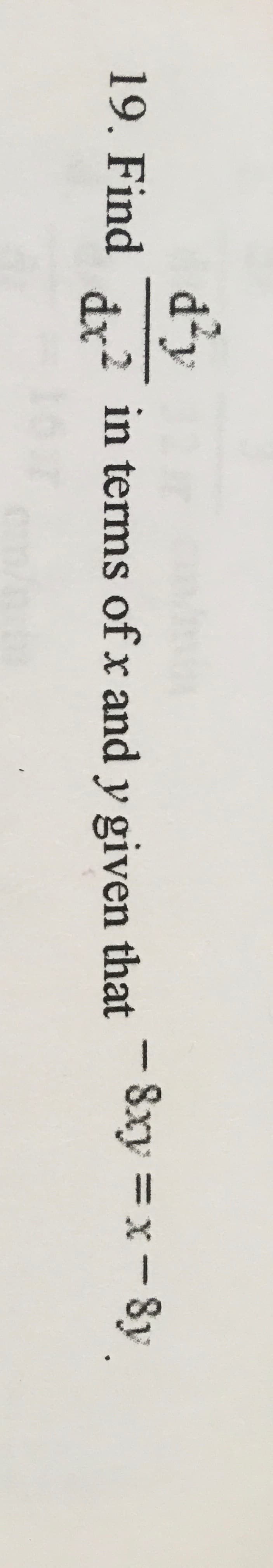 **Problem 19:**

**Objective:** Find \(\frac{dy}{dx}\) in terms of \(x\) and \(y\) given that \(-8xy = x - 8y\).

**Given Equation:** 
\[ -8xy = x - 8y \]

**Instructions:**
1. Begin by simplifying or rearranging the given equation if possible.
2. Differentiate both sides of the equation implicitly with respect to \(x\).
3. Solve for \(\frac{dy}{dx}\) to express it in terms of \(x\) and \(y\).